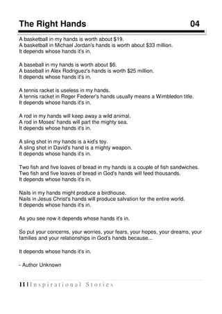 11 | I n s p i r a t i o n a l S t o r i e s
The Right Hands 04
A basketball in my hands is worth about $19.
A basketball in Michael Jordan's hands is worth about $33 million.
It depends whose hands it's in.
A baseball in my hands is worth about $6.
A baseball in Alex Rodriguez's hands is worth $25 million.
It depends whose hands it's in.
A tennis racket is useless in my hands.
A tennis racket in Roger Federer's hands usually means a Wimbledon title.
It depends whose hands it's in.
A rod in my hands will keep away a wild animal.
A rod in Moses' hands will part the mighty sea.
It depends whose hands it's in.
A sling shot in my hands is a kid's toy.
A sling shot in David's hand is a mighty weapon.
It depends whose hands it's in.
Two fish and five loaves of bread in my hands is a couple of fish sandwiches.
Two fish and five loaves of bread in God's hands will feed thousands.
It depends whose hands it's in.
Nails in my hands might produce a birdhouse.
Nails in Jesus Christ's hands will produce salvation for the entire world.
It depends whose hands it's in.
As you see now it depends whose hands it's in.
So put your concerns, your worries, your fears, your hopes, your dreams, your
families and your relationships in God's hands because...
It depends whose hands it's in.
- Author Unknown
 