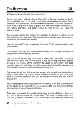12 | I n s p i r a t i o n a l S t o r i e s
The Brownies 05
We become de-sensitized a little bit at a time.
Some years ago, I walked into my office after a Sunday morning service to
find a sandwich bag on my desk containing three chocolate brownies. Some
thoughtful and anonymous person who knew my love for chocolate had placed
them there, along with a piece of paper that had a short story written on it. I
immediately sat down and began eating the first brownie as I read the
following story.
Two teenagers asked their father if they could go the theater to watch a movie
that all their friends had seen. After reading some reviews about the movie on
the internet, he denied their request.
"Aw dad, why not?" they complained. "It's rated PG-13, and we're both older
than thirteen!"
Dad replied: "Because that movie contains nudity and portrays immorality as
being normal and acceptable behavior."
"But dad, those are just very small parts of the movie! That's what our friends
who've seen it have told us. The movie is two hours long and those scenes
are just a few minutes of the total film! It's based on a true story, and good
triumphs over evil, and there are other redeeming themes like courage and
self-sacrifice. Even the movie review websites say that!"
"My answer is 'no,' and that is my final answer. You are welcome to stay home
tonight, invite some of your friends over, and watch one of the good videos we
have in our home collection. But you will not go and watch that film. End of
discussion."
The two teenagers walked dejectedly into the family room and slumped down
on the couch. As they sulked, they were surprised to hear the sounds of their
father preparing something in the kitchen.
They soon recognized the wonderful aroma of brownies baking in the oven,
and one of the teenagers said to the other, "Dad must be feeling guilty, and
now he's going to try to make it up to us with some fresh brownies. Maybe we
 