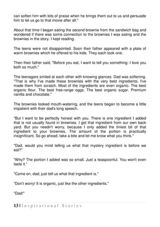 13 | I n s p i r a t i o n a l S t o r i e s
can soften him with lots of praise when he brings them out to us and persuade
him to let us go to that movie after all."
About that time I began eating the second brownie from the sandwich bag and
wondered if there was some connection to the brownies I was eating and the
brownies in the story. I kept reading.
The teens were not disappointed. Soon their father appeared with a plate of
warm brownies which he offered to his kids. They each took one.
Then their father said, "Before you eat, I want to tell you something: I love you
both so much."
The teenagers smiled at each other with knowing glances. Dad was softening.
"That is why I've made these brownies with the very best ingredients. I've
made them from scratch. Most of the ingredients are even organic. The best
organic flour. The best free-range eggs. The best organic sugar. Premium
vanilla and chocolate."
The brownies looked mouth-watering, and the teens began to become a little
impatient with their dad's long speech.
"But I want to be perfectly honest with you. There is one ingredient I added
that is not usually found in brownies. I got that ingredient from our own back
yard. But you needn't worry, because I only added the tiniest bit of that
ingredient to your brownies. The amount of the portion is practically
insignificant. So go ahead, take a bite and let me know what you think."
"Dad, would you mind telling us what that mystery ingredient is before we
eat?"
"Why? The portion I added was so small. Just a teaspoonful. You won't even
taste it."
"Come on, dad; just tell us what that ingredient is."
"Don't worry! It is organic, just like the other ingredients."
"Dad!"
 
