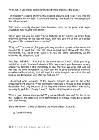 14 | I n s p i r a t i o n a l S t o r i e s
"Well, OK, if you insist. That secret ingredient is organic...dog poop."
I immediately stopped chewing that second brownie and I spit it out into the
waste basket by my desk. I continued reading, now fearful of the paragraphs
that still remained.
Both teens instantly dropped their brownies back on the plate and began
inspecting their fingers with horror.
"DAD! Why did you do that? You've tortured us by making us smell those
brownies cooking for the last half hour, and now you tell us that you added
dog poop! We can't eat these brownies!"
"Why not? The amount of dog poop is very small compared to the rest of the
ingredients. It won't hurt you. It's been cooked right along with the other
ingredients. You won't even taste it. It has the same consistency as the
brownies. Go ahead and eat!"
"No, Dad...NEVER!" "And that is the same reason I won't allow you to go
watch that movie. You won't tolerate a little dog poop in your brownies, so why
should you tolerate a little immorality in your movies? We pray that God will
not lead us unto temptation, so how can we in good conscience entertain
ourselves with something that will imprint a sinful image in our minds that will
lead us into temptation long after we first see it?"
I discarded what remained of the second brownie as well as the entire
untouched third brownie. What had been irresistible a minute go had become
detestable. And only because of the very slim chance that what I was eating
was slightly polluted. (Surely it wasn't...but I couldn't convince myself.)
What a good lesson about purity! Why do we tolerate any sin? On the day of
the Passover, the Israelites were commanded to remove every bit of leaven
from their homes.
Sin is like leaven - a little bit leavens the whole lump (1 Cor. 5:6).
- by David Kirkwood
 