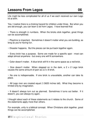 15 | I n s p i r a t i o n a l S t o r i e s
Lessons From Legos 06
Life might be less complicated for all of us if we each received our own Lego
kit at birth.
Yes, I realize there is a choking hazard for children under three. But when you
are old enough, you can learn a lot from Legos. I have learned that:
~ There is strength in numbers. When the bricks stick together, great things
can be accomplished.
~ Playtime is important. Sometimes it doesn't matter what you are building, as
long as you're having fun.
~ Disaster happens. But the pieces can be put back together again.
~ Every brick has a purpose. Some are made for a specific spot - most can
adapt almost anywhere - but every one will fit somewhere.
~ Color doesn't matter. A blue brick will fit in the same space as a red brick.
~ Size doesn't matter. When stepped on in the dark, a 2 x 2 Lego brick
causes the same amount of pain as a 2 x 8 brick.
~ No one is indispensable. If one brick is unavailable, another can take its
place.
~ All Lego men are created equal (1.5625 inches tall). What they become is
limited only by imagination.
~ It doesn't always turn out as planned. Sometimes it turns out better. If it
doesn't, you can always try again.
I thought about each of these statements as it relates to the church. Some of
the statements apply more than others.
For example, unity is a biblical concept. When Christians stick together, great
things can be accomplished.
 