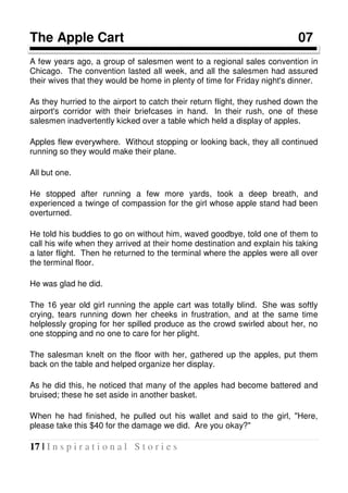 17 | I n s p i r a t i o n a l S t o r i e s
The Apple Cart 07
A few years ago, a group of salesmen went to a regional sales convention in
Chicago. The convention lasted all week, and all the salesmen had assured
their wives that they would be home in plenty of time for Friday night's dinner.
As they hurried to the airport to catch their return flight, they rushed down the
airport's corridor with their briefcases in hand. In their rush, one of these
salesmen inadvertently kicked over a table which held a display of apples.
Apples flew everywhere. Without stopping or looking back, they all continued
running so they would make their plane.
All but one.
He stopped after running a few more yards, took a deep breath, and
experienced a twinge of compassion for the girl whose apple stand had been
overturned.
He told his buddies to go on without him, waved goodbye, told one of them to
call his wife when they arrived at their home destination and explain his taking
a later flight. Then he returned to the terminal where the apples were all over
the terminal floor.
He was glad he did.
The 16 year old girl running the apple cart was totally blind. She was softly
crying, tears running down her cheeks in frustration, and at the same time
helplessly groping for her spilled produce as the crowd swirled about her, no
one stopping and no one to care for her plight.
The salesman knelt on the floor with her, gathered up the apples, put them
back on the table and helped organize her display.
As he did this, he noticed that many of the apples had become battered and
bruised; these he set aside in another basket.
When he had finished, he pulled out his wallet and said to the girl, "Here,
please take this $40 for the damage we did. Are you okay?"
 