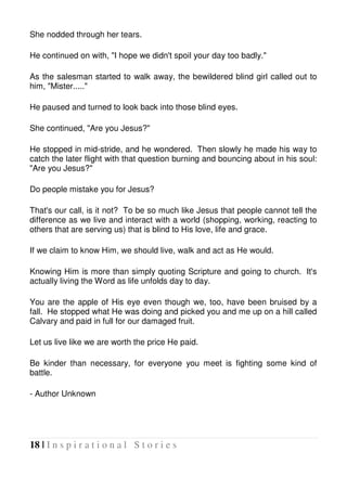 18 | I n s p i r a t i o n a l S t o r i e s
She nodded through her tears.
He continued on with, "I hope we didn't spoil your day too badly."
As the salesman started to walk away, the bewildered blind girl called out to
him, "Mister....."
He paused and turned to look back into those blind eyes.
She continued, "Are you Jesus?"
He stopped in mid-stride, and he wondered. Then slowly he made his way to
catch the later flight with that question burning and bouncing about in his soul:
"Are you Jesus?"
Do people mistake you for Jesus?
That's our call, is it not? To be so much like Jesus that people cannot tell the
difference as we live and interact with a world (shopping, working, reacting to
others that are serving us) that is blind to His love, life and grace.
If we claim to know Him, we should live, walk and act as He would.
Knowing Him is more than simply quoting Scripture and going to church. It's
actually living the Word as life unfolds day to day.
You are the apple of His eye even though we, too, have been bruised by a
fall. He stopped what He was doing and picked you and me up on a hill called
Calvary and paid in full for our damaged fruit.
Let us live like we are worth the price He paid.
Be kinder than necessary, for everyone you meet is fighting some kind of
battle.
- Author Unknown
 