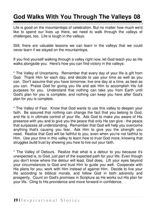 19 | I n s p i r a t i o n a l S t o r i e s
God Walks With You Through The Valleys 08
Life is good on the mountaintops of celebration. But no matter how much we'd
like to spend our lives up there, we need to walk through the valleys of
challenges, too. Life is tough in the valleys.
Still, there are valuable lessons we can learn in the valleys that we could
never learn if we stayed on the mountaintops.
If you find yourself walking through a valley right now, let God teach you as He
walks alongside you. Here's how you can find victory in the valleys:
* The Valley of Uncertainty. Remember that every day of your life is gift from
God. Thank Him for each day, and decide to use your time as well as you
can. Don't assume that you have tomorrow; live one day at a time, as best as
you can. Praise God for giving you life and ask Him to accomplish His full
purposes for you. Understand that nothing can take you from Earth until
God's plan for you is complete, and nothing can keep you here after God's
plan for you is complete.
* The Valley of Fear. Know that God wants to use this valley to deepen your
faith. Be assured that nothing can change the fact that you belong to God,
and He is in ultimate control of your life. Ask God to make you aware of His
presence with you and to give you the peace that only He can give - the peace
that surpasses all understanding. Remember that God will help you overcome
anything that's causing you fear. Ask Him to give you the strength you
need. Realize that God will be faithful to you, even when you're not faithful to
Him. Use your time in this valley to learn how to trust God more, knowing that
struggles build trust by showing you how to live out your faith.
* The Valley of Detours. Realize that what is a detour to you because it's
unexpected is, to God, just part of the expected path for your life. Even though
you don't know where the detour will lead, God does. Lift your eyes beyond
your circumstances to God and trust Him to guide you well. Cooperate with
His plans for you; work with Him instead of against Him. Decide to live your
life according to biblical morals, and follow God in both adversity and
prosperity. Count on God's promises in Scripture as He works out His plan for
your life. Cling to His providence and move forward in confidence.
 
