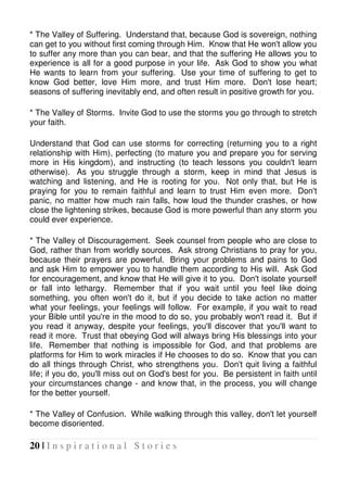 20 | I n s p i r a t i o n a l S t o r i e s
* The Valley of Suffering. Understand that, because God is sovereign, nothing
can get to you without first coming through Him. Know that He won't allow you
to suffer any more than you can bear, and that the suffering He allows you to
experience is all for a good purpose in your life. Ask God to show you what
He wants to learn from your suffering. Use your time of suffering to get to
know God better, love Him more, and trust Him more. Don't lose heart;
seasons of suffering inevitably end, and often result in positive growth for you.
* The Valley of Storms. Invite God to use the storms you go through to stretch
your faith.
Understand that God can use storms for correcting (returning you to a right
relationship with Him), perfecting (to mature you and prepare you for serving
more in His kingdom), and instructing (to teach lessons you couldn't learn
otherwise). As you struggle through a storm, keep in mind that Jesus is
watching and listening, and He is rooting for you. Not only that, but He is
praying for you to remain faithful and learn to trust Him even more. Don't
panic, no matter how much rain falls, how loud the thunder crashes, or how
close the lightening strikes, because God is more powerful than any storm you
could ever experience.
* The Valley of Discouragement. Seek counsel from people who are close to
God, rather than from worldly sources. Ask strong Christians to pray for you,
because their prayers are powerful. Bring your problems and pains to God
and ask Him to empower you to handle them according to His will. Ask God
for encouragement, and know that He will give it to you. Don't isolate yourself
or fall into lethargy. Remember that if you wait until you feel like doing
something, you often won't do it, but if you decide to take action no matter
what your feelings, your feelings will follow. For example, if you wait to read
your Bible until you're in the mood to do so, you probably won't read it. But if
you read it anyway, despite your feelings, you'll discover that you'll want to
read it more. Trust that obeying God will always bring His blessings into your
life. Remember that nothing is impossible for God, and that problems are
platforms for Him to work miracles if He chooses to do so. Know that you can
do all things through Christ, who strengthens you. Don't quit living a faithful
life; if you do, you'll miss out on God's best for you. Be persistent in faith until
your circumstances change - and know that, in the process, you will change
for the better yourself.
* The Valley of Confusion. While walking through this valley, don't let yourself
become disoriented.
 