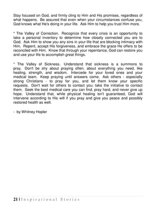 21 | I n s p i r a t i o n a l S t o r i e s
Stay focused on God, and firmly cling to Him and His promises, regardless of
what happens. Be assured that even when your circumstances confuse you,
God knows what He's doing in your life. Ask Him to help you trust Him more.
* The Valley of Correction. Recognize that every crisis is an opportunity to
take a personal inventory to determine how closely connected you are to
God. Ask Him to show you any sins in your life that are blocking intimacy with
Him. Repent, accept His forgiveness, and embrace the grace He offers to be
reconciled with Him. Know that through your repentance, God can restore you
and use your life to accomplish great things.
* The Valley of Sickness. Understand that sickness is a summons to
pray. Don't be shy about praying often, about everything you need, like
healing, strength, and wisdom. Intercede for your loved ones and your
medical team. Keep praying until answers come. Ask others - especially
strong Christians - to pray for you, and let them know your specific
requests. Don't wait for others to contact you; take the initiative to contact
them. Seek the best medical care you can find, pray hard, and never give up
hope. Understand that, while physical healing isn't guaranteed, God will
intervene according to His will if you pray and give you peace and possibly
restored health as well.
- by Whitney Hopler
 