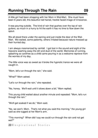22 | I n s p i r a t i o n a l S t o r i e s
Running Through The Rain 09
A little girl had been shopping with her Mom in Wal-Mart. She must have
been 6 years old, this beautiful red haired, freckle faced image of innocence.
It was pouring outside. The kind of rain that gushes over the top of rain
gutters, so much in a hurry to hit the earth it has no time to flow down the
spout.
We all stood there under the awning and just inside the door of the Wal-
Mart. We waited, some patiently, others irritated because nature messed up
their hurried day.
I am always mesmerized by rainfall. I got lost in the sound and sight of the
heavens washing away the dirt and dust of the world. Memories of running,
splashing so carefree as a child came pouring in as a welcome reprieve from
the worries of my day.
The little voice was so sweet as it broke the hypnotic trance we were all
caught in.
"Mom, let's run through the rain," she said.
"What?" Mom asked.
"Let's run through the rain," she repeated.
"No, honey. We'll wait until it slows down a bit," Mom replied.
This young child waited about another minute and repeated: "Mom, let's run
through the rain."
"We'll get soaked if we do," Mom said.
"No, we won't, Mom. That's not what you said this morning," the young girl
said as she tugged at her Mom's arm.
"This morning? When did I say we could run through the rain and not get
wet?"
 