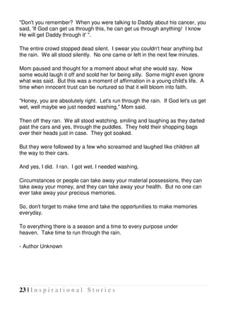 23 | I n s p i r a t i o n a l S t o r i e s
"Don't you remember? When you were talking to Daddy about his cancer, you
said, 'If God can get us through this, he can get us through anything! I know
He will get Daddy through it' ".
The entire crowd stopped dead silent. I swear you couldn't hear anything but
the rain. We all stood silently. No one came or left in the next few minutes.
Mom paused and thought for a moment about what she would say. Now
some would laugh it off and scold her for being silly. Some might even ignore
what was said. But this was a moment of affirmation in a young child's life. A
time when innocent trust can be nurtured so that it will bloom into faith.
"Honey, you are absolutely right. Let's run through the rain. If God let's us get
wet, well maybe we just needed washing," Mom said.
Then off they ran. We all stood watching, smiling and laughing as they darted
past the cars and yes, through the puddles. They held their shopping bags
over their heads just in case. They got soaked.
But they were followed by a few who screamed and laughed like children all
the way to their cars.
And yes, I did. I ran. I got wet. I needed washing.
Circumstances or people can take away your material possessions, they can
take away your money, and they can take away your health. But no one can
ever take away your precious memories.
So, don't forget to make time and take the opportunities to make memories
everyday.
To everything there is a season and a time to every purpose under
heaven. Take time to run through the rain.
- Author Unknown
 