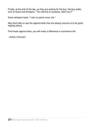 25 | I n s p i r a t i o n a l S t o r i e s
Finally, at the end of the day, as they are waiting for the bus, the boy walks
over to Susie and whispers, "You did that on purpose, didn't you?"
Susie whispers back, "I wet my pants once, too."
May God help us see the opportunities that are always around us to do good
helping others.
Find those opportunities, you will make a difference in someone's life.
- Author Unknown
 