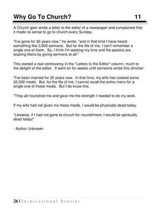 26 | I n s p i r a t i o n a l S t o r i e s
Why Go To Church? 11
A Church goer wrote a letter to the editor of a newspaper and complained that
it made no sense to go to church every Sunday.
"I've gone for 30 years now," he wrote, "and in that time I have heard
something like 3,000 sermons. But for the life of me, I can't remember a
single one of them. So, I think I'm wasting my time and the pastors are
wasting theirs by giving sermons at all."
This started a real controversy in the "Letters to the Editor" column, much to
the delight of the editor. It went on for weeks until someone wrote this clincher:
"I've been married for 30 years now. In that time, my wife has cooked some
32,000 meals. But, for the life of me, I cannot recall the entire menu for a
single one of those meals. But I do know this.
"They all nourished me and gave me the strength I needed to do my work.
If my wife had not given me these meals, I would be physically dead today.
"Likewise, if I had not gone to church for nourishment, I would be spiritually
dead today!"
- Author Unknown
 
