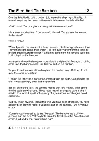 27 | I n s p i r a t i o n a l S t o r i e s
The Fern And The Bamboo 12
One day I decided to quit...I quit my job, my relationship, my spirituality.... I
wanted to quit my life. I went to the woods to have one last talk with God.
"God", I said. "Can you give me one good reason not to quit?"
His answer surprised me. "Look around", He said. "Do you see the fern and
the bamboo?"
"Yes", I replied.
"When I planted the fern and the bamboo seeds, I took very good care of them.
I gave them light. I gave them water. The fern quickly grew from the earth. Its
brilliant green covered the floor. Yet nothing came from the bamboo seed. But
I did not quit on the bamboo.
In the second year the fern grew more vibrant and plentiful. And again, nothing
came from the bamboo seed. But I did not quit on the bamboo.
"In year three there was still nothing from the bamboo seed. But I would not
quit. The same in year four.
"Then in the fifth year, a tiny sprout emerged from the earth. Compared to the
fern, it was seemingly small and insignificant.
But just six months later, the bamboo rose to over 100 feet tall. It had spent
the five years growing roots. Those roots made it strong and gave it what it
needed to survive. I would not give any of my creations a challenge it could
not handle.
"Did you know, my child, that all this time you have been struggling, you have
actually been growing roots? I would not quit on the bamboo. I will never quit
on you.
"Don't compare yourself to others." He said. "The bamboo had a different
purpose than the fern. Yet they both make the forest beautiful. "Your time will
come", God said to me. "You will rise high"
 