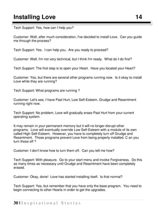 30 | I n s p i r a t i o n a l S t o r i e s
Installing Love 14
Tech Support: Yes, how can I help you?
Customer: Well, after much consideration, I've decided to install Love. Can you guide
me through the process?
Tech Support: Yes. I can help you. Are you ready to proceed?
Customer: Well, I'm not very technical, but I think I'm ready. What do I do first?
Tech Support: The first step is to open your Heart. Have you located your Heart?
Customer: Yes, but there are several other programs running now. Is it okay to install
Love while they are running?
Tech Support: What programs are running ?
Customer: Let's see, I have Past Hurt, Low Self-Esteem, Grudge and Resentment
running right now.
Tech Support: No problem, Love will gradually erase Past Hurt from your current
operating system.
It may remain in your permanent memory but it will no longer disrupt other
programs. Love will eventually override Low Self-Esteem with a module of its own
called High Self-Esteem. However, you have to completely turn off Grudge and
Resentment. Those programs prevent Love from being properly installed. C an you
turn those off ?
Customer: I don't know how to turn them off. Can you tell me how?
Tech Support: With pleasure. Go to your start menu and invoke Forgiveness. Do this
as many times as necessary until Grudge and Resentment have been completely
erased.
Customer: Okay, done! Love has started installing itself. Is that normal?
Tech Support: Yes, but remember that you have only the base program. You need to
begin connecting to other Hearts in order to get the upgrades.
 