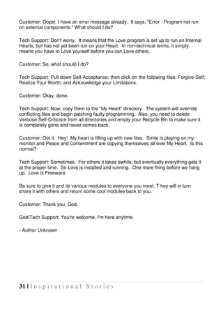 31 | I n s p i r a t i o n a l S t o r i e s
Customer: Oops! I have an error message already. It says, "Error - Program not run
on external components." What should I do?
Tech Support: Don't worry. It means that the Love program is set up to run on Internal
Hearts, but has not yet been run on your Heart. In non-technical terms, it simply
means you have to Love yourself before you can Love others.
Customer: So, what should I do?
Tech Support: Pull down Self-Acceptance; then click on the following files: Forgive-Self;
Realize Your Worth; and Acknowledge your Limitations.
Customer: Okay, done.
Tech Support: Now, copy them to the "My Heart" directory. The system will override
conflicting files and begin patching faulty programming. Also, you need to delete
Verbose Self-Criticism from all directories and empty your Recycle Bin to make sure it
is completely gone and never comes back.
Customer: Got it. Hey! My heart is filling up with new files. Smile is playing on my
monitor and Peace and Contentment are copying themselves all over My Heart. Is this
normal?
Tech Support: Sometimes. For others it takes awhile, but eventually everything gets it
at the proper time. So Love is installed and running. One more thing before we hang
up. Love is Freeware.
Be sure to give it and its various modules to everyone you meet. T hey will in turn
share it with others and return some cool modules back to you.
Customer: Thank you, God.
God/Tech Support: You're welcome, I'm here anytime.
- Author Unknown
 