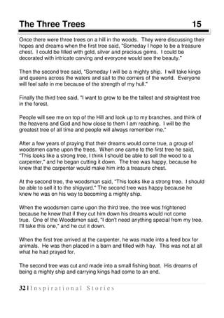 32 | I n s p i r a t i o n a l S t o r i e s
The Three Trees 15
Once there were three trees on a hill in the woods. They were discussing their
hopes and dreams when the first tree said, "Someday I hope to be a treasure
chest. I could be filled with gold, silver and precious gems. I could be
decorated with intricate carving and everyone would see the beauty."
Then the second tree said, "Someday I will be a mighty ship. I will take kings
and queens across the waters and sail to the corners of the world. Everyone
will feel safe in me because of the strength of my hull."
Finally the third tree said, "I want to grow to be the tallest and straightest tree
in the forest.
People will see me on top of the Hill and look up to my branches, and think of
the heavens and God and how close to them I am reaching. I will be the
greatest tree of all time and people will always remember me."
After a few years of praying that their dreams would come true, a group of
woodsmen came upon the trees. When one came to the first tree he said,
"This looks like a strong tree, I think I should be able to sell the wood to a
carpenter," and he began cutting it down. The tree was happy, because he
knew that the carpenter would make him into a treasure chest.
At the second tree, the woodsman said, "This looks like a strong tree. I should
be able to sell it to the shipyard." The second tree was happy because he
knew he was on his way to becoming a mighty ship.
When the woodsmen came upon the third tree, the tree was frightened
because he knew that if they cut him down his dreams would not come
true. One of the Woodsmen said, "I don't need anything special from my tree,
I'll take this one," and he cut it down.
When the first tree arrived at the carpenter, he was made into a feed box for
animals. He was then placed in a barn and filled with hay. This was not at all
what he had prayed for.
The second tree was cut and made into a small fishing boat. His dreams of
being a mighty ship and carrying kings had come to an end.
 