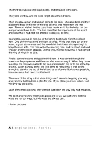 33 | I n s p i r a t i o n a l S t o r i e s
The third tree was cut into large pieces, and left alone in the dark.
The years went by, and the trees forgot about their dreams.
Then one day, a man and woman came to the barn. She gave birth and they
placed the baby in the hay in the feed box that was made from the first
tree. The man wished that he could have made a crib for the baby, but this
manger would have to do. The tree could feel the importance of this event
and knew that it had held the greatest treasure of all time.
Years later, a group of men got in the fishing boat made from the second
tree. One of them was tired and went to sleep. While they were out on the
water, a great storm arose and the tree didn't think it was strong enough to
keep the men safe. The men woke the sleeping man, and He stood and said
"Peace" and the storm stopped. At this time, the tree knew that it had carried
the King of Kings in its boat.
Finally, someone came and got the third tree. It was carried through the
streets as the people mocked the man who was carrying it. When they came
to a stop, the man was nailed to the tree and raised in the air to die at the top
of a hill. When Sunday came, the tree came to realize that it was strong
enough to stand at the top of the hill and be as close to God as was possible,
because Jesus had been crucified on it.
The moral of this story is that when things don't seem to be going your way,
always know that God has a plan for you. If you place your trust in him, God
will give you great gifts.
Each of the trees got what they wanted, just not in the way they had imagined.
We don't always know what God's plans are for us. We just know that His
ways are not our ways, but His ways are always best.
- Author Unknown
 