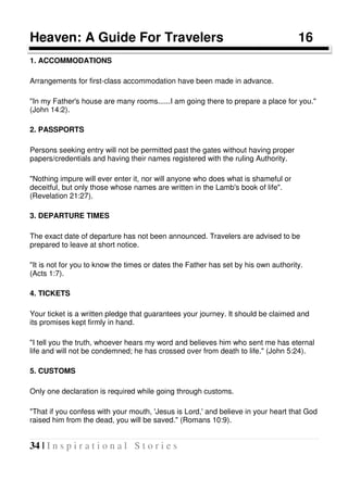 34 | I n s p i r a t i o n a l S t o r i e s
Heaven: A Guide For Travelers 16
1. ACCOMMODATIONS
Arrangements for first-class accommodation have been made in advance.
"In my Father's house are many rooms......I am going there to prepare a place for you."
(John 14:2).
2. PASSPORTS
Persons seeking entry will not be permitted past the gates without having proper
papers/credentials and having their names registered with the ruling Authority.
"Nothing impure will ever enter it, nor will anyone who does what is shameful or
deceitful, but only those whose names are written in the Lamb's book of life".
(Revelation 21:27).
3. DEPARTURE TIMES
The exact date of departure has not been announced. Travelers are advised to be
prepared to leave at short notice.
"It is not for you to know the times or dates the Father has set by his own authority.
(Acts 1:7).
4. TICKETS
Your ticket is a written pledge that guarantees your journey. It should be claimed and
its promises kept firmly in hand.
"I tell you the truth, whoever hears my word and believes him who sent me has eternal
life and will not be condemned; he has crossed over from death to life." (John 5:24).
5. CUSTOMS
Only one declaration is required while going through customs.
"That if you confess with your mouth, 'Jesus is Lord,' and believe in your heart that God
raised him from the dead, you will be saved." (Romans 10:9).
 