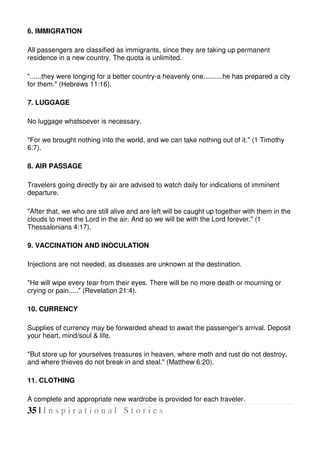 35 | I n s p i r a t i o n a l S t o r i e s
6. IMMIGRATION
All passengers are classified as immigrants, since they are taking up permanent
residence in a new country. The quota is unlimited.
"......they were longing for a better country-a heavenly one..........he has prepared a city
for them." (Hebrews 11:16).
7. LUGGAGE
No luggage whatsoever is necessary.
"For we brought nothing into the world, and we can take nothing out of it." (1 Timothy
6:7).
8. AIR PASSAGE
Travelers going directly by air are advised to watch daily for indications of imminent
departure.
"After that, we who are still alive and are left will be caught up together with them in the
clouds to meet the Lord in the air. And so we will be with the Lord forever." (1
Thessalonians 4:17).
9. VACCINATION AND INOCULATION
Injections are not needed, as diseases are unknown at the destination.
"He will wipe every tear from their eyes. There will be no more death or mourning or
crying or pain....." (Revelation 21:4).
10. CURRENCY
Supplies of currency may be forwarded ahead to await the passenger's arrival. Deposit
your heart, mind/soul & life.
"But store up for yourselves treasures in heaven, where moth and rust do not destroy,
and where thieves do not break in and steal." (Matthew 6:20).
11. CLOTHING
A complete and appropriate new wardrobe is provided for each traveler.
 