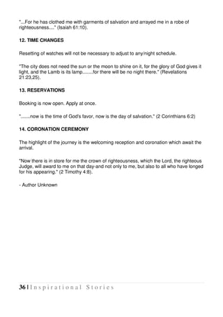 36 | I n s p i r a t i o n a l S t o r i e s
"...For he has clothed me with garments of salvation and arrayed me in a robe of
righteousness...." (Isaiah 61:10).
12. TIME CHANGES
Resetting of watches will not be necessary to adjust to any/night schedule.
"The city does not need the sun or the moon to shine on it, for the glory of God gives it
light, and the Lamb is its lamp........for there will be no night there." (Revelations
21:23,25).
13. RESERVATIONS
Booking is now open. Apply at once.
".......now is the time of God's favor, now is the day of salvation." (2 Corinthians 6:2)
14. CORONATION CEREMONY
The highlight of the journey is the welcoming reception and coronation which await the
arrival.
"Now there is in store for me the crown of righteousness, which the Lord, the righteous
Judge, will award to me on that day-and not only to me, but also to all who have longed
for his appearing." (2 Timothy 4:8).
- Author Unknown
 