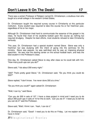37 | I n s p i r a t i o n a l S t o r i e s
Don't Leave It On The Desk! 17
There was a certain Professor of Religion named Dr. Christianson, a studious man who
taught at a small college in the western United States.
Dr. Christianson taught the required survey course in Christianity at this particular
institution. Every student was required to take this course his or her freshman year,
regardless of his or her major.
Although Dr. Christianson tried hard to communicate the essence of the gospel in his
class, he found that most of his students looked upon the course as nothing but
required drudgery. Despite his best efforts, most students refused to take Christianity
seriously
This year, Dr. Christianson had a special student named Steve. Steve was only a
freshman but was studying with the intent of going into the seminary for the
ministry. Steve was popular, he was well-liked and he was an imposing physical
specimen. He was now the starting center on the school football team, and was the
best student in the Professor's class.
One day, Dr. Christianson asked Steve to stay after class so he could talk with him.
"How many push-ups can you do?"
Steve said, "I do about 200 every night."
"200? That's pretty good Steve," Dr. Christianson said, "Do you think you could do
300?"
Steve replied, "I don't know. I've never done 300 at a time."
"Do you think you could?" again asked Dr. Christianson
"Well, I can try," said Steve.
"Can you do 300 in sets of 10? I have a class project in mind and I need you to do
about 300 push-ups in sets of 10 for this to work. Can you do it? I need you to tell me
you can do it!" said the Professor.
Steve said, "Well, I think I can. Yeah, I can do it."
Dr. Christianson said, "Good! I need you to do this on Friday. Let me explain what I
have in mind."
 