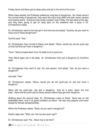 38 | I n s p i r a t i o n a l S t o r i e s
Friday came and Steve got to class early and sat in the front of the room.
When class started, the Professor pulled out a big box of doughnuts. No, these weren't
the normal kinds of doughnuts; they were the extra fancy BIG kind with cream centers
and frosting swirls. Everyone was pretty excited it was Friday, the last class of the day,
and they were going to get an early start on the weekend with a party in Dr.
Christianson's class.
Dr. Christianson went to the first girl in the first row and asked, "Cynthia, do you want to
have one of these doughnuts?"
Cynthia said, "Yes."
Dr. Christianson then turned to Steve and asked, "Steve, would you do ten push-ups
so that Cynthia can have a doughnut."
"Sure." Steve jumped down from his desk to do a quick ten.
Then Steve again sat in the desk. Dr. Christianson then put a doughnut on Cynthia's
desk.
Dr. Christianson then went to Joe, the next person, and asked, "Joe, do you want a
doughnut?"
Joe said, "Yes."
Dr. Christianson asked, "Steve, would you do ten push-ups so Joe can have a
doughnut."
Steve did ten push-ups; Joe got a doughnut. And so it went, down the first
aisle. Steve did ten push-ups for every person before they got their doughnut.
Walking down the second aisle, Dr. Christianson came to Scott. Scott was on the
basketball team, and in as good condition as Steve. He was very popular and never
lacked for female companionship.
When the Professor asked, "Scott, do you want a doughnut?"
Scott's reply was, "Well, can I do my own push-ups?"
Dr. Christianson said, "No. Steve has to do them"
 