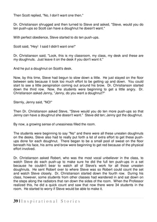 39 | I n s p i r a t i o n a l S t o r i e s
Then Scott replied, "No, I don't want one then."
Dr. Christianson shrugged and then turned to Steve and asked, "Steve, would you do
ten push-ups so Scott can have a doughnut he doesn't want."
With perfect obedience, Steve started to do ten push-ups.
Scott said, "Hey! I said I didn't want one!"
Dr. Christianson said, "Look, this is my classroom, my class, my desk and these are
my doughnuts. Just leave it on the desk if you don't want it."
And he put a doughnut on Scott's desk.
Now, by this time, Steve had begun to slow down a little. He just stayed on the floor
between sets because it took too much effort to be getting up and down. You could
start to see a little perspiration coming out around his brow. Dr. Christianson started
down the third row. Now, the students were beginning to get a little angry. Dr.
Christianson asked Jenny, "Jenny, do you want a doughnut?"
Sternly, Jenny said, "NO!"
Then Dr. Christianson asked Steve, "Steve would you do ten more push-ups so that
Jenny can have a doughnut she doesn't want." Steve did ten; Jenny got the doughnut.
By now, a growing sense of uneasiness filled the room.
The students were beginning to say "No" and there were all these uneaten doughnuts
on the desks. Steve also had to really put forth a lot of extra effort to get these push-
ups done for each doughnut. There began to be a small pool of sweat on the floor
beneath his face, his arms and brow were beginning to get red because of the physical
effort involved.
Dr. Christianson asked Robert, who was the most vocal unbeliever in the class, to
watch Steve do each push-up to make sure he did the full ten push-ups in a set
because he couldn't bear to watch all of Steve's work for all those uneaten
doughnuts. He sent Robert over to where Steve was so Robert could count the set
and watch Steve closely. Dr. Christianson started down the fourth row. During his
class, however, some students from other classes had wandered in and sat down on
the steps along the radiators that ran down the sides of the room. When the Professor
realized this, he did a quick count and saw that now there were 34 students in the
room. He started to worry if Steve would be able to make it.
 
