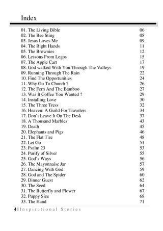 4 | I n s p i r a t i o n a l S t o r i e s
Index
01. The Living Bible 06
02. The Bee Sting 08
03. Jesus Loves Me 09
04. The Right Hands 11
05. The Brownies 12
06. Lessons From Legos 15
07. The Apple Cart 17
08. God walked With You Through The Valleys 19
09. Running Through The Rain 22
10. Find The Opportunities 24
11. Why Go To Church ? 26
12. The Fern And The Bamboo 27
13. Was It Coffee You Wanted ? 29
14. Installing Love 30
15. The Three Tress 32
16. Heaven: A Guild For Travelers 34
17. Don’t Leave It On The Desk 37
18. A Thousand Marbles 43
19. Death 45
20. Elephants and Pigs 46
21. The Flat Tire 48
22. Let Go 51
23. Psalm 23 53
24. Purify of Silver 55
25. God’s Ways 56
26. The Mayonnaise Jar 57
27. Dancing With God 59
28. God and The Spider 60
29. Dinner Guest 62
30. The Seed 64
31. The Butterfly and Flower 67
32. Puppy Size 68
33. The Hand 71
 