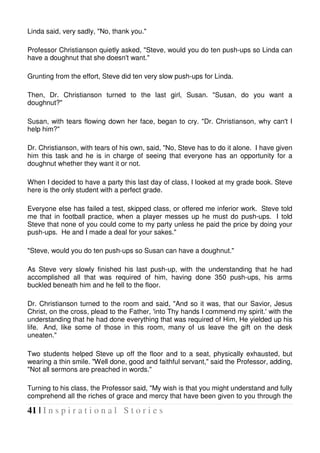 41 | I n s p i r a t i o n a l S t o r i e s
Linda said, very sadly, "No, thank you."
Professor Christianson quietly asked, "Steve, would you do ten push-ups so Linda can
have a doughnut that she doesn't want."
Grunting from the effort, Steve did ten very slow push-ups for Linda.
Then, Dr. Christianson turned to the last girl, Susan. "Susan, do you want a
doughnut?"
Susan, with tears flowing down her face, began to cry. "Dr. Christianson, why can't I
help him?"
Dr. Christianson, with tears of his own, said, "No, Steve has to do it alone. I have given
him this task and he is in charge of seeing that everyone has an opportunity for a
doughnut whether they want it or not.
When I decided to have a party this last day of class, I looked at my grade book. Steve
here is the only student with a perfect grade.
Everyone else has failed a test, skipped class, or offered me inferior work. Steve told
me that in football practice, when a player messes up he must do push-ups. I told
Steve that none of you could come to my party unless he paid the price by doing your
push-ups. He and I made a deal for your sakes."
"Steve, would you do ten push-ups so Susan can have a doughnut."
As Steve very slowly finished his last push-up, with the understanding that he had
accomplished all that was required of him, having done 350 push-ups, his arms
buckled beneath him and he fell to the floor.
Dr. Christianson turned to the room and said, "And so it was, that our Savior, Jesus
Christ, on the cross, plead to the Father, 'into Thy hands I commend my spirit.' with the
understanding that he had done everything that was required of Him, He yielded up his
life. And, like some of those in this room, many of us leave the gift on the desk
uneaten."
Two students helped Steve up off the floor and to a seat, physically exhausted, but
wearing a thin smile. "Well done, good and faithful servant," said the Professor, adding,
"Not all sermons are preached in words."
Turning to his class, the Professor said, "My wish is that you might understand and fully
comprehend all the riches of grace and mercy that have been given to you through the
 
