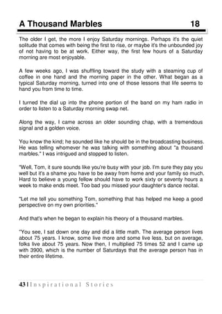 43 | I n s p i r a t i o n a l S t o r i e s
A Thousand Marbles 18
The older I get, the more I enjoy Saturday mornings. Perhaps it's the quiet
solitude that comes with being the first to rise, or maybe it's the unbounded joy
of not having to be at work. Either way, the first few hours of a Saturday
morning are most enjoyable.
A few weeks ago, I was shuffling toward the study with a steaming cup of
coffee in one hand and the morning paper in the other. What began as a
typical Saturday morning, turned into one of those lessons that life seems to
hand you from time to time.
I turned the dial up into the phone portion of the band on my ham radio in
order to listen to a Saturday morning swap net.
Along the way, I came across an older sounding chap, with a tremendous
signal and a golden voice.
You know the kind; he sounded like he should be in the broadcasting business.
He was telling whomever he was talking with something about "a thousand
marbles." I was intrigued and stopped to listen.
"Well, Tom, it sure sounds like you're busy with your job. I'm sure they pay you
well but it's a shame you have to be away from home and your family so much.
Hard to believe a young fellow should have to work sixty or seventy hours a
week to make ends meet. Too bad you missed your daughter's dance recital.
"Let me tell you something Tom, something that has helped me keep a good
perspective on my own priorities."
And that's when he began to explain his theory of a thousand marbles.
"You see, I sat down one day and did a little math. The average person lives
about 75 years. I know, some live more and some live less, but on average,
folks live about 75 years. Now then, I multiplied 75 times 52 and I came up
with 3900, which is the number of Saturdays that the average person has in
their entire lifetime.
 