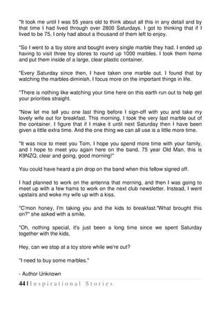 44 | I n s p i r a t i o n a l S t o r i e s
"It took me until I was 55 years old to think about all this in any detail and by
that time I had lived through over 2800 Saturdays. I got to thinking that if I
lived to be 75, I only had about a thousand of them left to enjoy.
"So I went to a toy store and bought every single marble they had. I ended up
having to visit three toy stores to round up 1000 marbles. I took them home
and put them inside of a large, clear plastic container.
"Every Saturday since then, I have taken one marble out. I found that by
watching the marbles diminish, I focus more on the important things in life.
"There is nothing like watching your time here on this earth run out to help get
your priorities straight.
"Now let me tell you one last thing before I sign-off with you and take my
lovely wife out for breakfast. This morning, I took the very last marble out of
the container. I figure that if I make it until next Saturday then I have been
given a little extra time. And the one thing we can all use is a little more time.
"It was nice to meet you Tom, I hope you spend more time with your family,
and I hope to meet you again here on the band. 75 year Old Man, this is
K9NZQ, clear and going, good morning!"
You could have heard a pin drop on the band when this fellow signed off.
I had planned to work on the antenna that morning, and then I was going to
meet up with a few hams to work on the next club newsletter. Instead, I went
upstairs and woke my wife up with a kiss.
"C'mon honey, I'm taking you and the kids to breakfast."What brought this
on?" she asked with a smile.
"Oh, nothing special, it's just been a long time since we spent Saturday
together with the kids.
Hey, can we stop at a toy store while we're out?
"I need to buy some marbles."
- Author Unknown
 