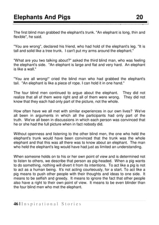 46 | I n s p i r a t i o n a l S t o r i e s
Elephants And Pigs 20
Four blind men met an elephant one day.
The first blind man grabbed the elephant's trunk. "An elephant is long, thin and
flexible", he said.
"You are wrong", declared his friend, who had hold of the elephant's leg. "It is
tall and solid like a tree trunk. I can't put my arms around the elephant."
"What are you two talking about?" asked the third blind man, who was feeling
the elephant's side. "An elephant is large and flat and very hard. An elephant
is like a wall."
"You are all wrong!" cried the blind man who had grabbed the elephant's
tail. "An elephant is like a piece of rope. I can hold it in one hand."
The four blind men continued to argue about the elephant. They did not
realize that all of them were right and all of them were wrong. They did not
know that they each had only part of the picture, not the whole.
How often have we all met with similar experiences in our own lives? We've
all been in arguments in which all the participants had only part of the
truth. We've all been in discussions in which each person was convinced that
he or she had the full picture when in fact nobody did.
Without openness and listening to the other blind men, the one who held the
elephant's trunk would have been convinced that the trunk was the whole
elephant and that this was all there was to know about an elephant. The man
who held the elephant's leg would have had just as limited an understanding.
When someone holds on to his or her own point of view and is determined not
to listen to others, we describe that person as pig-headed. When a pig wants
to do something, nothing will divert it from its intentions. To act like a pig is not
to act as a human being. It's not acting courteously, for a start. To act like a
pig means to push other people with their thoughts and ideas to one side. It
means to be selfish and greedy. It means to ignore the fact that other people
also have a right to their own point of view. It means to be even blinder than
the four blind men who met the elephant.
 