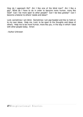 47 | I n s p i r a t i o n a l S t o r i e s
How do I approach life? Am I like one of the blind men? Am I like a
pig? What do I have to do in order to become more human, more like
God? Can I be more open to other people? Can I be less greedy? Can I
become a listener to others' needs and ideas?
Lord, sometimes I am blind. Sometimes I am pig-headed and like to hold on
to my own ideas. Help me, Lord, to be open to the thoughts and ideas of
others. Help me to be more human, more like you, in the way in which I deal
with other people today. Amen
- Author Unknown
 