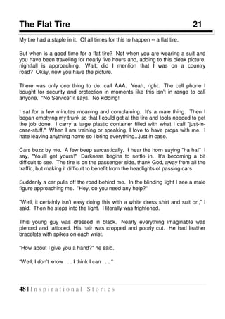 48 | I n s p i r a t i o n a l S t o r i e s
The Flat Tire 21
My tire had a staple in it. Of all times for this to happen -- a flat tire.
But when is a good time for a flat tire? Not when you are wearing a suit and
you have been traveling for nearly five hours and, adding to this bleak picture,
nightfall is approaching. Wait; did I mention that I was on a country
road? Okay, now you have the picture.
There was only one thing to do: call AAA. Yeah, right. The cell phone I
bought for security and protection in moments like this isn't in range to call
anyone. "No Service" it says. No kidding!
I sat for a few minutes moaning and complaining. It's a male thing. Then I
began emptying my trunk so that I could get at the tire and tools needed to get
the job done. I carry a large plastic container filled with what I call "just-in-
case-stuff." When I am training or speaking, I love to have props with me. I
hate leaving anything home so I bring everything...just in case.
Cars buzz by me. A few beep sarcastically. I hear the horn saying "ha ha!" I
say, "You'll get yours!" Darkness begins to settle in. It's becoming a bit
difficult to see. The tire is on the passenger side, thank God, away from all the
traffic, but making it difficult to benefit from the headlights of passing cars.
Suddenly a car pulls off the road behind me. In the blinding light I see a male
figure approaching me. "Hey, do you need any help?"
"Well, it certainly isn't easy doing this with a white dress shirt and suit on," I
said. Then he steps into the light. I literally was frightened.
This young guy was dressed in black. Nearly everything imaginable was
pierced and tattooed. His hair was cropped and poorly cut. He had leather
bracelets with spikes on each wrist.
"How about I give you a hand?" he said.
"Well, I don't know . . . I think I can . . . "
 
