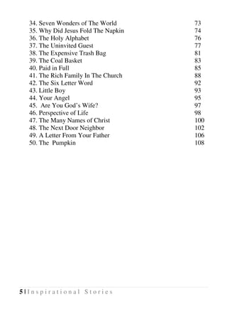 5 | I n s p i r a t i o n a l S t o r i e s
34. Seven Wonders of The World 73
35. Why Did Jesus Fold The Napkin 74
36. The Holy Alphabet 76
37. The Uninvited Guest 77
38. The Expensive Trash Bag 81
39. The Coal Basket 83
40. Paid in Full 85
41. The Rich Family In The Church 88
42. The Six Letter Word 92
43. Little Boy 93
44. Your Angel 95
45. Are You God’s Wife? 97
46. Perspective of Life 98
47. The Many Names of Christ 100
48. The Next Door Neighbor 102
49. A Letter From Your Father 106
50. The Pumpkin 108
 
