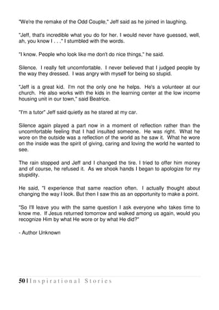 50 | I n s p i r a t i o n a l S t o r i e s
"We're the remake of the Odd Couple," Jeff said as he joined in laughing.
"Jeff, that's incredible what you do for her. I would never have guessed, well,
ah, you know I . . ." I stumbled with the words.
"I know. People who look like me don't do nice things," he said.
Silence. I really felt uncomfortable. I never believed that I judged people by
the way they dressed. I was angry with myself for being so stupid.
"Jeff is a great kid. I'm not the only one he helps. He's a volunteer at our
church. He also works with the kids in the learning center at the low income
housing unit in our town," said Beatrice.
"I'm a tutor" Jeff said quietly as he stared at my car.
Silence again played a part now in a moment of reflection rather than the
uncomfortable feeling that I had insulted someone. He was right. What he
wore on the outside was a reflection of the world as he saw it. What he wore
on the inside was the spirit of giving, caring and loving the world he wanted to
see.
The rain stopped and Jeff and I changed the tire. I tried to offer him money
and of course, he refused it. As we shook hands I began to apologize for my
stupidity.
He said, "I experience that same reaction often. I actually thought about
changing the way I look. But then I saw this as an opportunity to make a point.
"So I'll leave you with the same question I ask everyone who takes time to
know me. If Jesus returned tomorrow and walked among us again, would you
recognize Him by what He wore or by what He did?"
- Author Unknown
 