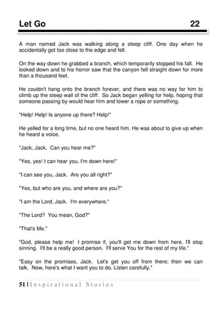 51 | I n s p i r a t i o n a l S t o r i e s
Let Go 22
A man named Jack was walking along a steep cliff. One day when he
accidentally got too close to the edge and fell.
On the way down he grabbed a branch, which temporarily stopped his fall. He
looked down and to his horror saw that the canyon fell straight down for more
than a thousand feet.
He couldn't hang onto the branch forever, and there was no way for him to
climb up the steep wall of the cliff. So Jack began yelling for help, hoping that
someone passing by would hear him and lower a rope or something.
"Help! Help! Is anyone up there? Help!"
He yelled for a long time, but no one heard him. He was about to give up when
he heard a voice.
"Jack, Jack. Can you hear me?"
"Yes, yes! I can hear you. I'm down here!"
"I can see you, Jack. Are you all right?"
"Yes, but who are you, and where are you?"
"I am the Lord, Jack. I'm everywhere."
"The Lord? You mean, God?"
"That's Me."
"God, please help me! I promise if, you'll get me down from here, I'll stop
sinning. I'll be a really good person. I'll serve You for the rest of my life."
"Easy on the promises, Jack. Let's get you off from there; then we can
talk. Now, here's what I want you to do. Listen carefully."
 