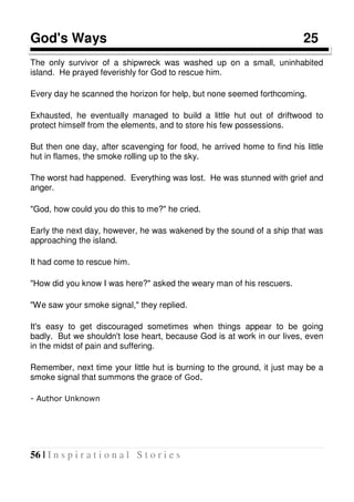 56 | I n s p i r a t i o n a l S t o r i e s
God's Ways 25
The only survivor of a shipwreck was washed up on a small, uninhabited
island. He prayed feverishly for God to rescue him.
Every day he scanned the horizon for help, but none seemed forthcoming.
Exhausted, he eventually managed to build a little hut out of driftwood to
protect himself from the elements, and to store his few possessions.
But then one day, after scavenging for food, he arrived home to find his little
hut in flames, the smoke rolling up to the sky.
The worst had happened. Everything was lost. He was stunned with grief and
anger.
"God, how could you do this to me?" he cried.
Early the next day, however, he was wakened by the sound of a ship that was
approaching the island.
It had come to rescue him.
"How did you know I was here?" asked the weary man of his rescuers.
"We saw your smoke signal," they replied.
It's easy to get discouraged sometimes when things appear to be going
badly. But we shouldn't lose heart, because God is at work in our lives, even
in the midst of pain and suffering.
Remember, next time your little hut is burning to the ground, it just may be a
smoke signal that summons the grace of God.
- Author Unknown
 
