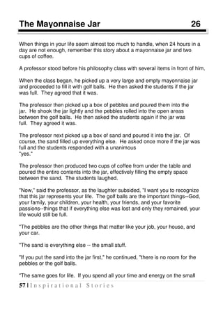 57 | I n s p i r a t i o n a l S t o r i e s
The Mayonnaise Jar 26
When things in your life seem almost too much to handle, when 24 hours in a
day are not enough, remember this story about a mayonnaise jar and two
cups of coffee.
A professor stood before his philosophy class with several items in front of him.
When the class began, he picked up a very large and empty mayonnaise jar
and proceeded to fill it with golf balls. He then asked the students if the jar
was full. They agreed that it was.
The professor then picked up a box of pebbles and poured them into the
jar. He shook the jar lightly and the pebbles rolled into the open areas
between the golf balls. He then asked the students again if the jar was
full. They agreed it was.
The professor next picked up a box of sand and poured it into the jar. Of
course, the sand filled up everything else. He asked once more if the jar was
full and the students responded with a unanimous
"yes."
The professor then produced two cups of coffee from under the table and
poured the entire contents into the jar, effectively filling the empty space
between the sand. The students laughed.
"Now," said the professor, as the laughter subsided, "I want you to recognize
that this jar represents your life. The golf balls are the important things--God,
your family, your children, your health, your friends, and your favorite
passions--things that if everything else was lost and only they remained, your
life would still be full.
"The pebbles are the other things that matter like your job, your house, and
your car.
"The sand is everything else -- the small stuff.
"If you put the sand into the jar first," he continued, "there is no room for the
pebbles or the golf balls.
"The same goes for life. If you spend all your time and energy on the small
 