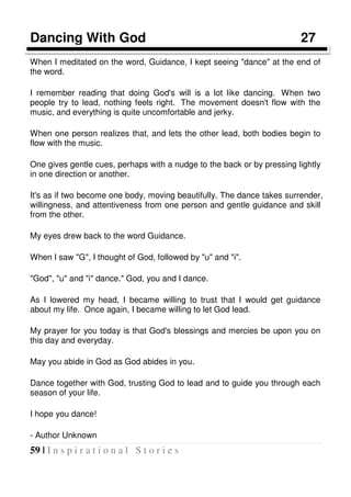 59 | I n s p i r a t i o n a l S t o r i e s
Dancing With God 27
When I meditated on the word, Guidance, I kept seeing "dance" at the end of
the word.
I remember reading that doing God's will is a lot like dancing. When two
people try to lead, nothing feels right. The movement doesn't flow with the
music, and everything is quite uncomfortable and jerky.
When one person realizes that, and lets the other lead, both bodies begin to
flow with the music.
One gives gentle cues, perhaps with a nudge to the back or by pressing lightly
in one direction or another.
It's as if two become one body, moving beautifully. The dance takes surrender,
willingness, and attentiveness from one person and gentle guidance and skill
from the other.
My eyes drew back to the word Guidance.
When I saw "G", I thought of God, followed by "u" and "i".
"God", "u" and "i" dance." God, you and I dance.
As I lowered my head, I became willing to trust that I would get guidance
about my life. Once again, I became willing to let God lead.
My prayer for you today is that God's blessings and mercies be upon you on
this day and everyday.
May you abide in God as God abides in you.
Dance together with God, trusting God to lead and to guide you through each
season of your life.
I hope you dance!
- Author Unknown
 