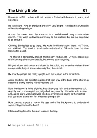 6 | I n s p i r a t i o n a l S t o r i e s
The Living Bible 01
His name is Bill. He has wild hair, wears a T-shirt with holes in it, jeans, and
no shoes.
He is brilliant. Kind of profound and very, very bright. He became a Christian
while attending college.
Across the street from the campus is a well-dressed, very conservative
church. They want to develop a ministry to the students but are not sure how
to go about it.
One day Bill decides to go there. He walks in with no shoes, jeans, his T-shirt,
and wild hair. The service has already started and so Bill starts down the aisle
looking for a seat.
The church is completely packed and he can't find a seat. By now, people are
really looking a bit uncomfortable, but no one says anything.
Bill gets closer and closer and closer to the pulpit, and when he realizes there
are no seats, he just squats down right on the carpet.
By now the people are really uptight, and the tension in the air is thick.
About this time, the minister realizes that from way at the back of the church, a
deacon is slowly making his way toward Bill.
Now the deacon is in his eighties, has silver-gray hair, and a three-piece suit.
A godly man, very elegant, very dignified, very courtly. He walks with a cane
and, as he starts walking toward this boy, everyone is saying to themselves
that you can't blame him for what he's going to do.
How can you expect a man of his age and of his background to understand
some college kid on the floor?
It takes a long time for the man to reach the boy.
 