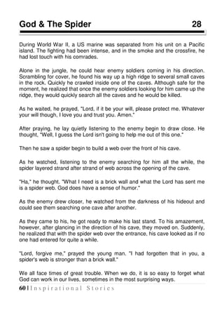 60 | I n s p i r a t i o n a l S t o r i e s
God & The Spider 28
During World War II, a US marine was separated from his unit on a Pacific
island. The fighting had been intense, and in the smoke and the crossfire, he
had lost touch with his comrades.
Alone in the jungle, he could hear enemy soldiers coming in his direction.
Scrambling for cover, he found his way up a high ridge to several small caves
in the rock. Quickly he crawled inside one of the caves. Although safe for the
moment, he realized that once the enemy soldiers looking for him came up the
ridge, they would quickly search all the caves and he would be killed.
As he waited, he prayed, "Lord, if it be your will, please protect me. Whatever
your will though, I love you and trust you. Amen."
After praying, he lay quietly listening to the enemy begin to draw close. He
thought, "Well, I guess the Lord isn't going to help me out of this one."
Then he saw a spider begin to build a web over the front of his cave.
As he watched, listening to the enemy searching for him all the while, the
spider layered strand after strand of web across the opening of the cave.
"Ha," he thought. "What I need is a brick wall and what the Lord has sent me
is a spider web. God does have a sense of humor."
As the enemy drew closer, he watched from the darkness of his hideout and
could see them searching one cave after another.
As they came to his, he got ready to make his last stand. To his amazement,
however, after glancing in the direction of his cave, they moved on. Suddenly,
he realized that with the spider web over the entrance, his cave looked as if no
one had entered for quite a while.
"Lord, forgive me," prayed the young man. "I had forgotten that in you, a
spider's web is stronger than a brick wall."
We all face times of great trouble. When we do, it is so easy to forget what
God can work in our lives, sometimes in the most surprising ways.
 