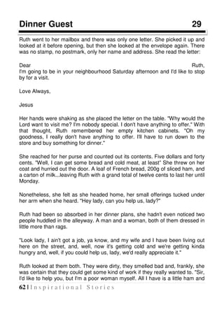 62 | I n s p i r a t i o n a l S t o r i e s
Dinner Guest 29
Ruth went to her mailbox and there was only one letter. She picked it up and
looked at it before opening, but then she looked at the envelope again. There
was no stamp, no postmark, only her name and address. She read the letter:
Dear Ruth,
I'm going to be in your neighbourhood Saturday afternoon and I'd like to stop
by for a visit.
Love Always,
Jesus
Her hands were shaking as she placed the letter on the table. "Why would the
Lord want to visit me? I'm nobody special. I don't have anything to offer." With
that thought, Ruth remembered her empty kitchen cabinets. "Oh my
goodness, I really don't have anything to offer. I'll have to run down to the
store and buy something for dinner."
She reached for her purse and counted out its contents. Five dollars and forty
cents. "Well, I can get some bread and cold meat, at least” She threw on her
coat and hurried out the door. A loaf of French bread, 200g of sliced ham, and
a carton of milk...leaving Ruth with a grand total of twelve cents to last her until
Monday.
Nonetheless, she felt as she headed home, her small offerings tucked under
her arm when she heard. "Hey lady, can you help us, lady?"
Ruth had been so absorbed in her dinner plans, she hadn't even noticed two
people huddled in the alleyway. A man and a woman, both of them dressed in
little more than rags.
"Look lady, I ain't got a job, ya know, and my wife and I have been living out
here on the street, and, well, now it's getting cold and we're getting kinda
hungry and, well, if you could help us, lady, we'd really appreciate it."
Ruth looked at them both. They were dirty, they smelled bad and, frankly, she
was certain that they could get some kind of work if they really wanted to. "Sir,
I'd like to help you, but I'm a poor woman myself. All I have is a little ham and
 
