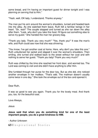 63 | I n s p i r a t i o n a l S t o r i e s
some bread, and I'm having an important guest for dinner tonight and I was
planning on serving that to Him."
"Yeah, well, OK lady, I understand. Thanks anyway."
The man put his arm around the woman's shoulders, turned and headed back
into the alley. As she watched them leave, Ruth felt a familiar twinge in her
heart. "Sir, wait!" The couple stopped and turned as she ran down the alley
after them. "Look, why don't you take this food. I'll figure out something else to
serve my guest." She handed the man her grocery bag.
"Thank you lady. Thank you very much!" "Yes, thank you!" It was the man's
wife, and Ruth could see now that she was shivering.
"You know, I've got another coat at home. Here, why don't you take this one."
Ruth unbuttoned her jacket and slipped it over the woman's shoulders. Then
smiling, she turned and walked back to the street without her coat and with
nothing to serve her guest. "Thank you lady! Thank you very much!"
Ruth was chilled by the time she reached her front door, and worried too. The
Lord was coming to visit and she didn't have anything to offer Him.
She fumbled through her purse for the door key. But as she did, she noticed
another envelope in her mailbox. "That's odd. The mailman doesn't usually
come twice in one day." She took the envelope out of the box and opened it.
Dear Ruth,
It was so good to see you again. Thank you for the lovely meal. And thank
you, too, for the beautiful coat.
Love Always,
Jesus
Jesus said that when you do something kind for one of the least
important people, you do a great kindness to HIM.
- Author Unknown
 