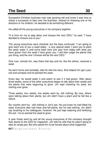 64 | I n s p i r a t i o n a l S t o r i e s
The Seed 30
Successful Christian business man was growing old and knew it was time to
chose a successor to take over the business. Instead of choosing one of his
directors or his children, he decided to do something different.
He called all the young executives in his company together.
"It is time for me to step down and choose the next CEO," he said. "I have
decided to choose one of you."
The young executives were shocked, but the boss continued. "I am going to
give each one of you a seed today - a very special seed. I want you to plant
the seed, water it, and come back here one year from today with what you
have grown from the seed I have given you. I will then judge the plants that
you bring, and the one I choose will be the next CEO."
One man, named Jim, was there that day and he, like the others, received a
seed.
He went home and excitedly, told his wife the story. She helped him get a pot,
soil and compost and he planted the seed.
Every day, he would water it and watch to see if it had grown. After about
three weeks, some of the other executives began to talk about their seeds and
the plants that were beginning to grow. Jim kept checking his seed, but
nothing ever grew.
Three weeks, four weeks, five weeks went by, still nothing. By now, others
were talking about their plants, but Jim didn't have a plant and he felt like a
failure.
Six months went by - still nothing in Jim's pot. He just knew he had killed his
seed. Everyone else had trees and tall plants, but he had nothing. Jim didn't
say anything to his colleagues, however. He just kept watering and fertilizing
the soil - he so wanted the seed to grow.
A year finally went by and all the young executives of the company brought
their plants to the CEO for inspection. Jim told his wife that he wasn't going to
take an empty pot. But she asked him to be honest about what happened.
 