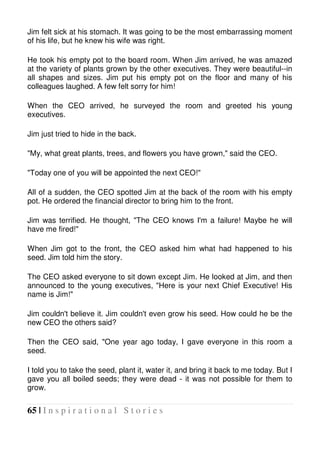 65 | I n s p i r a t i o n a l S t o r i e s
Jim felt sick at his stomach. It was going to be the most embarrassing moment
of his life, but he knew his wife was right.
He took his empty pot to the board room. When Jim arrived, he was amazed
at the variety of plants grown by the other executives. They were beautiful--in
all shapes and sizes. Jim put his empty pot on the floor and many of his
colleagues laughed. A few felt sorry for him!
When the CEO arrived, he surveyed the room and greeted his young
executives.
Jim just tried to hide in the back.
"My, what great plants, trees, and flowers you have grown," said the CEO.
"Today one of you will be appointed the next CEO!"
All of a sudden, the CEO spotted Jim at the back of the room with his empty
pot. He ordered the financial director to bring him to the front.
Jim was terrified. He thought, "The CEO knows I'm a failure! Maybe he will
have me fired!"
When Jim got to the front, the CEO asked him what had happened to his
seed. Jim told him the story.
The CEO asked everyone to sit down except Jim. He looked at Jim, and then
announced to the young executives, "Here is your next Chief Executive! His
name is Jim!"
Jim couldn't believe it. Jim couldn't even grow his seed. How could he be the
new CEO the others said?
Then the CEO said, "One year ago today, I gave everyone in this room a
seed.
I told you to take the seed, plant it, water it, and bring it back to me today. But I
gave you all boiled seeds; they were dead - it was not possible for them to
grow.
 