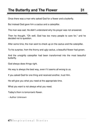 67 | I n s p i r a t i o n a l S t o r i e s
The Butterfly and The Flower 31
Once there was a man who asked God for a flower and a butterfly.
But instead God gave him a cactus and a caterpillar.
The man was sad. He didn't understand why his prayer was not answered.
Then he thought, "Oh well, God has too many people to care for," and he
decided not to question.
After some time, the man went to check up on the cactus and the caterpillar.
To his surprise, from the thorny and ugly cactus, a beautiful flower had grown.
And the unsightly caterpillar had been transformed into the most beautiful
butterfly.
God always does things right.
His way is always the best way, even if it seems all wrong to us.
If you asked God for one thing and received another, trust Him.
He will give you what you need at the appropriate time.
What you want is not always what you need.
Today's thorn is tomorrow's flower.
- Author Unknown
 