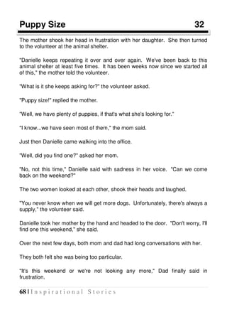 68 | I n s p i r a t i o n a l S t o r i e s
Puppy Size 32
The mother shook her head in frustration with her daughter. She then turned
to the volunteer at the animal shelter.
"Danielle keeps repeating it over and over again. We've been back to this
animal shelter at least five times. It has been weeks now since we started all
of this," the mother told the volunteer.
"What is it she keeps asking for?" the volunteer asked.
"Puppy size!" replied the mother.
"Well, we have plenty of puppies, if that's what she's looking for."
"I know...we have seen most of them," the mom said.
Just then Danielle came walking into the office.
"Well, did you find one?" asked her mom.
"No, not this time," Danielle said with sadness in her voice. "Can we come
back on the weekend?"
The two women looked at each other, shook their heads and laughed.
"You never know when we will get more dogs. Unfortunately, there's always a
supply," the volunteer said.
Danielle took her mother by the hand and headed to the door. "Don't worry, I'll
find one this weekend," she said.
Over the next few days, both mom and dad had long conversations with her.
They both felt she was being too particular.
"It's this weekend or we're not looking any more," Dad finally said in
frustration.
 