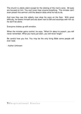 7 | I n s p i r a t i o n a l S t o r i e s
The church is utterly silent except for the clicking of the man's cane. All eyes
are focused on him. You can't even hear anyone breathing. The minister can't
even preach the sermon until the deacon does what he has to do.
And now they see this elderly man drop his cane on the floor. With great
difficulty, he lowers himself and sits down next to Bill and worships with him so
he won't be alone.
Everyone chokes up with emotion.
When the minister gains control, he says, "What I'm about to preach, you will
never remember. What you have just seen, you will never forget."
Be careful how you live. You may be the only living Bible some people will
ever read.
- Author Unknown
 