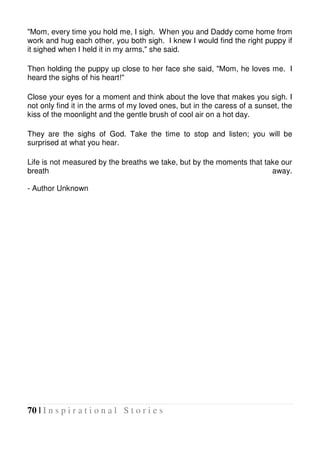 70 | I n s p i r a t i o n a l S t o r i e s
"Mom, every time you hold me, I sigh. When you and Daddy come home from
work and hug each other, you both sigh. I knew I would find the right puppy if
it sighed when I held it in my arms," she said.
Then holding the puppy up close to her face she said, "Mom, he loves me. I
heard the sighs of his heart!"
Close your eyes for a moment and think about the love that makes you sigh. I
not only find it in the arms of my loved ones, but in the caress of a sunset, the
kiss of the moonlight and the gentle brush of cool air on a hot day.
They are the sighs of God. Take the time to stop and listen; you will be
surprised at what you hear.
Life is not measured by the breaths we take, but by the moments that take our
breath away.
- Author Unknown
 
