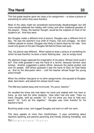 71 | I n s p i r a t i o n a l S t o r i e s
The Hand 33
The first grade teacher gave her class a fun assignment -- to draw a picture of
something for which they were thankful.
Most of the class might be considered economically disadvantaged, but still
many would celebrate the holiday with turkey and other traditional goodies of
the season. These, the teacher thought, would be the subjects of most of her
student's art. And they were.
But Douglas made a different kind of picture. Douglas was a different kind of
boy. He was the teacher's true child of misery, frail and unhappy. As other
children played at recess, Douglas was likely to stand close by her side. One
could only guess at the pain Douglas felt behind those sad eyes.
Yes, his picture was different. When asked to draw a picture of something for
which he was thankful, he drew a hand. Nothing else. Just an empty hand.
His abstract image captured the imagination of his peers. Whose hand could it
be? One child guessed it was the hand of a farmer, because farmers raise
turkeys. Another suggested a police officer, because the police protect and
care for people. Still others guessed it was the hand of God, for God feeds
us. And so the discussion went -- until the teacher almost forgot the young
artist himself.
When the children had gone on to other assignments, she paused at Douglas'
desk, bent down, and asked him whose hand it was.
The little boy looked away and murmured, "It's yours, teacher."
He recalled the times she had taken his hand and walked with him here or
there, as she had the other students. How often had she said, "Take my
hand, Douglas, we'll go outside." Or, "Let me show you how to hold your
pencil." Or, "Let's do this together." Douglas was most thankful for his
teacher's hand.
Brushing aside a tear, she hugged Douglas and went on with her work.
The story speaks of more than thankfulness. It says something about
teachers teaching and parents parenting and friends showing friendship, and
 