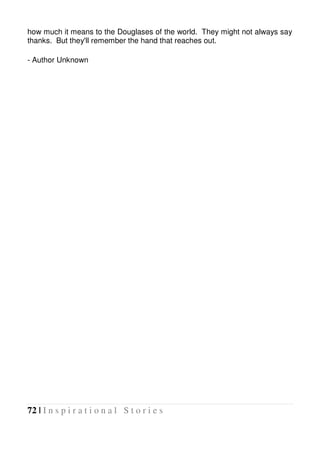 72 | I n s p i r a t i o n a l S t o r i e s
how much it means to the Douglases of the world. They might not always say
thanks. But they'll remember the hand that reaches out.
- Author Unknown
 